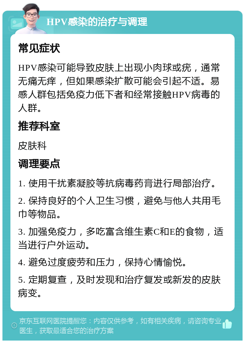 HPV感染的治疗与调理 常见症状 HPV感染可能导致皮肤上出现小肉球或疣，通常无痛无痒，但如果感染扩散可能会引起不适。易感人群包括免疫力低下者和经常接触HPV病毒的人群。 推荐科室 皮肤科 调理要点 1. 使用干扰素凝胶等抗病毒药膏进行局部治疗。 2. 保持良好的个人卫生习惯，避免与他人共用毛巾等物品。 3. 加强免疫力，多吃富含维生素C和E的食物，适当进行户外运动。 4. 避免过度疲劳和压力，保持心情愉悦。 5. 定期复查，及时发现和治疗复发或新发的皮肤病变。