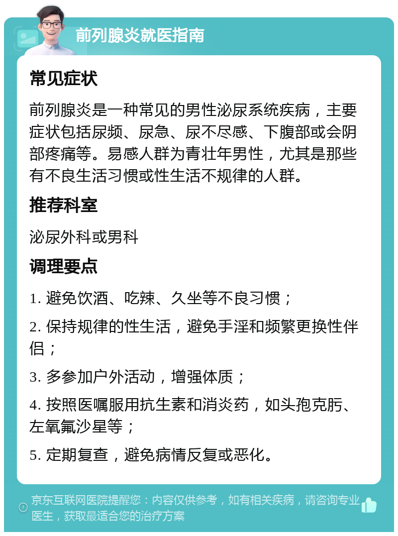 前列腺炎就医指南 常见症状 前列腺炎是一种常见的男性泌尿系统疾病，主要症状包括尿频、尿急、尿不尽感、下腹部或会阴部疼痛等。易感人群为青壮年男性，尤其是那些有不良生活习惯或性生活不规律的人群。 推荐科室 泌尿外科或男科 调理要点 1. 避免饮酒、吃辣、久坐等不良习惯； 2. 保持规律的性生活，避免手淫和频繁更换性伴侣； 3. 多参加户外活动，增强体质； 4. 按照医嘱服用抗生素和消炎药，如头孢克肟、左氧氟沙星等； 5. 定期复查，避免病情反复或恶化。