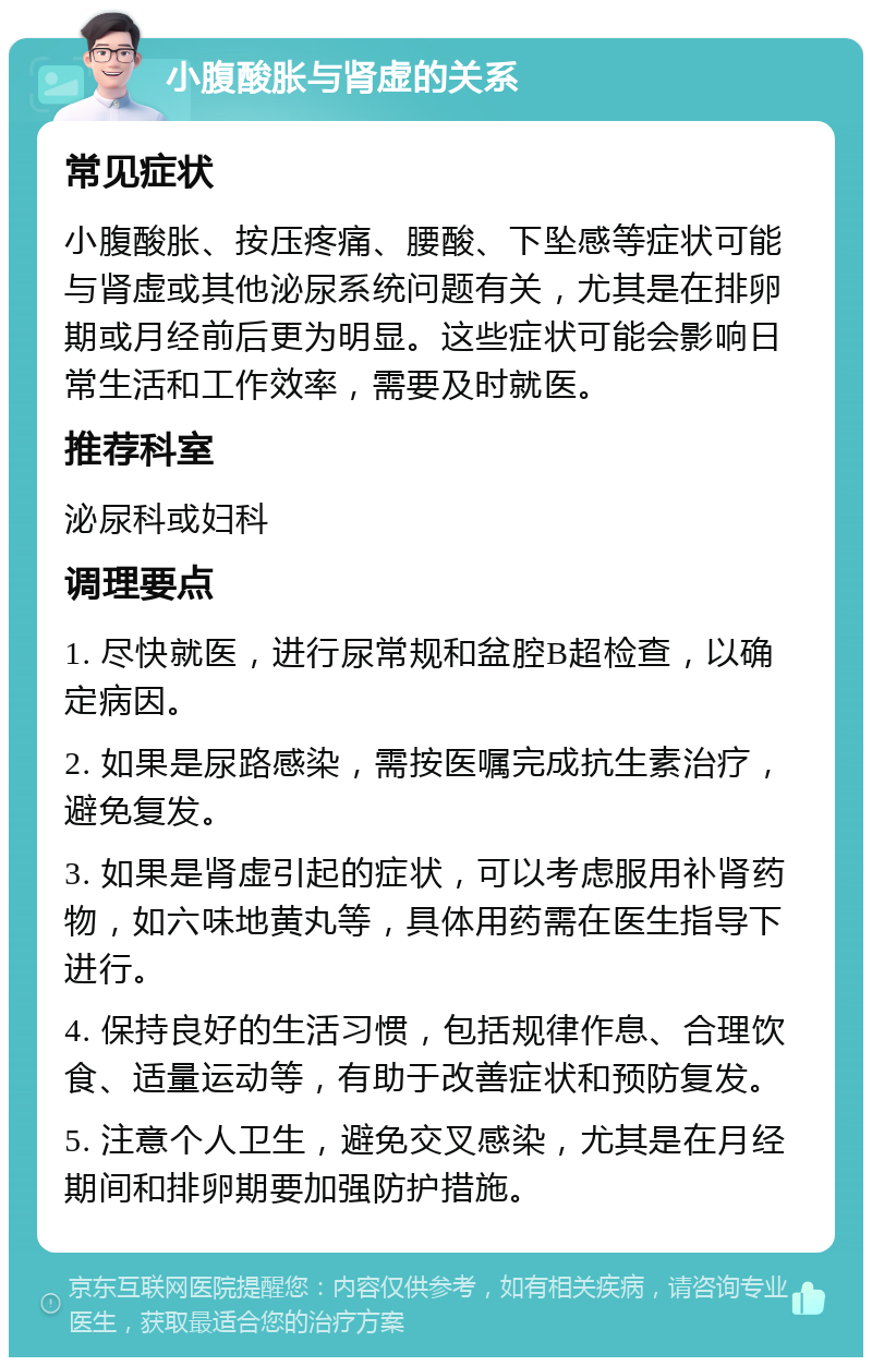 小腹酸胀与肾虚的关系 常见症状 小腹酸胀、按压疼痛、腰酸、下坠感等症状可能与肾虚或其他泌尿系统问题有关，尤其是在排卵期或月经前后更为明显。这些症状可能会影响日常生活和工作效率，需要及时就医。 推荐科室 泌尿科或妇科 调理要点 1. 尽快就医，进行尿常规和盆腔B超检查，以确定病因。 2. 如果是尿路感染，需按医嘱完成抗生素治疗，避免复发。 3. 如果是肾虚引起的症状，可以考虑服用补肾药物，如六味地黄丸等，具体用药需在医生指导下进行。 4. 保持良好的生活习惯，包括规律作息、合理饮食、适量运动等，有助于改善症状和预防复发。 5. 注意个人卫生，避免交叉感染，尤其是在月经期间和排卵期要加强防护措施。