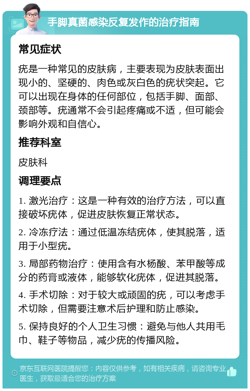 手脚真菌感染反复发作的治疗指南 常见症状 疣是一种常见的皮肤病，主要表现为皮肤表面出现小的、坚硬的、肉色或灰白色的疣状突起。它可以出现在身体的任何部位，包括手脚、面部、颈部等。疣通常不会引起疼痛或不适，但可能会影响外观和自信心。 推荐科室 皮肤科 调理要点 1. 激光治疗：这是一种有效的治疗方法，可以直接破坏疣体，促进皮肤恢复正常状态。 2. 冷冻疗法：通过低温冻结疣体，使其脱落，适用于小型疣。 3. 局部药物治疗：使用含有水杨酸、苯甲酸等成分的药膏或液体，能够软化疣体，促进其脱落。 4. 手术切除：对于较大或顽固的疣，可以考虑手术切除，但需要注意术后护理和防止感染。 5. 保持良好的个人卫生习惯：避免与他人共用毛巾、鞋子等物品，减少疣的传播风险。