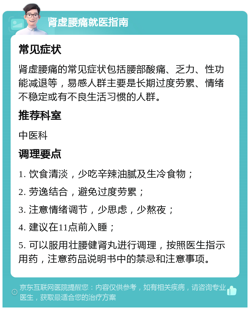 肾虚腰痛就医指南 常见症状 肾虚腰痛的常见症状包括腰部酸痛、乏力、性功能减退等，易感人群主要是长期过度劳累、情绪不稳定或有不良生活习惯的人群。 推荐科室 中医科 调理要点 1. 饮食清淡，少吃辛辣油腻及生冷食物； 2. 劳逸结合，避免过度劳累； 3. 注意情绪调节，少思虑，少熬夜； 4. 建议在11点前入睡； 5. 可以服用壮腰健肾丸进行调理，按照医生指示用药，注意药品说明书中的禁忌和注意事项。