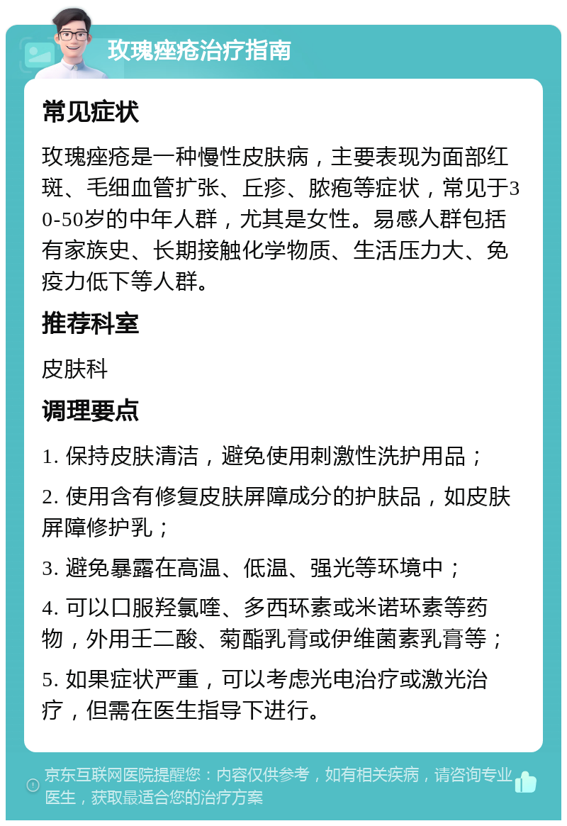 玫瑰痤疮治疗指南 常见症状 玫瑰痤疮是一种慢性皮肤病，主要表现为面部红斑、毛细血管扩张、丘疹、脓疱等症状，常见于30-50岁的中年人群，尤其是女性。易感人群包括有家族史、长期接触化学物质、生活压力大、免疫力低下等人群。 推荐科室 皮肤科 调理要点 1. 保持皮肤清洁，避免使用刺激性洗护用品； 2. 使用含有修复皮肤屏障成分的护肤品，如皮肤屏障修护乳； 3. 避免暴露在高温、低温、强光等环境中； 4. 可以口服羟氯喹、多西环素或米诺环素等药物，外用壬二酸、菊酯乳膏或伊维菌素乳膏等； 5. 如果症状严重，可以考虑光电治疗或激光治疗，但需在医生指导下进行。