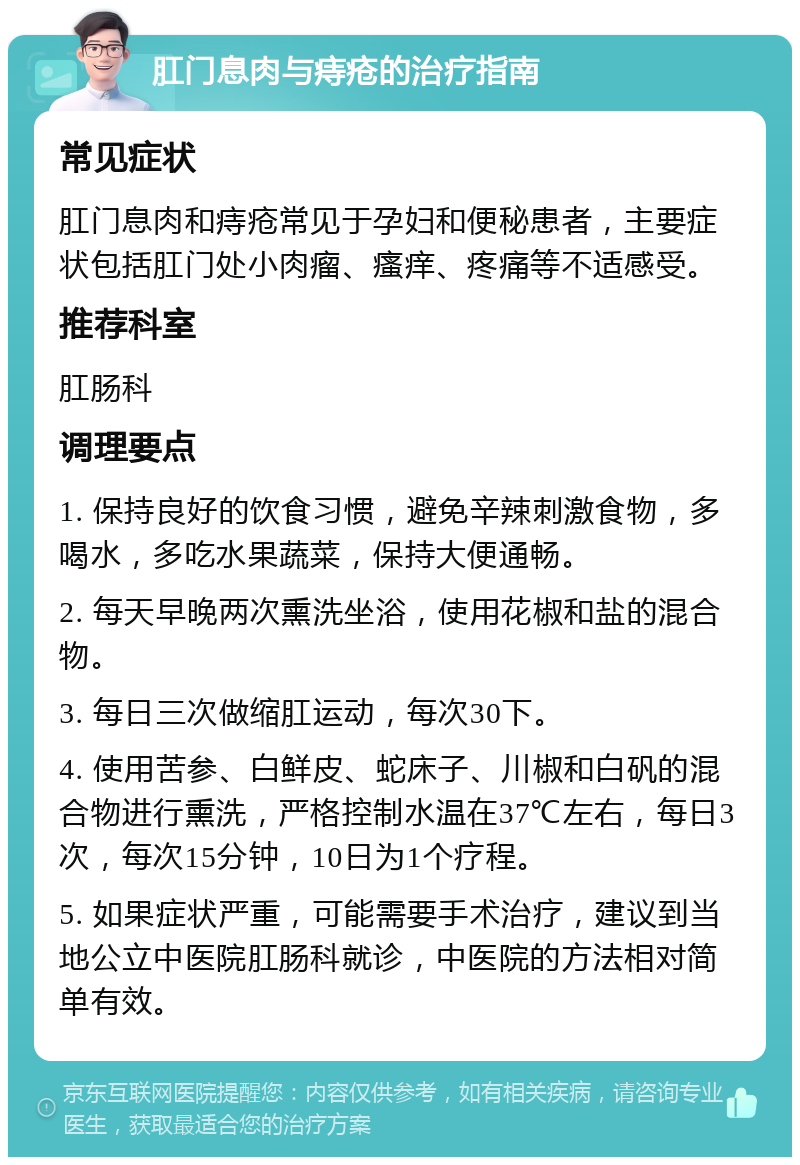 肛门息肉与痔疮的治疗指南 常见症状 肛门息肉和痔疮常见于孕妇和便秘患者，主要症状包括肛门处小肉瘤、瘙痒、疼痛等不适感受。 推荐科室 肛肠科 调理要点 1. 保持良好的饮食习惯，避免辛辣刺激食物，多喝水，多吃水果蔬菜，保持大便通畅。 2. 每天早晚两次熏洗坐浴，使用花椒和盐的混合物。 3. 每日三次做缩肛运动，每次30下。 4. 使用苦参、白鲜皮、蛇床子、川椒和白矾的混合物进行熏洗，严格控制水温在37℃左右，每日3次，每次15分钟，10日为1个疗程。 5. 如果症状严重，可能需要手术治疗，建议到当地公立中医院肛肠科就诊，中医院的方法相对简单有效。