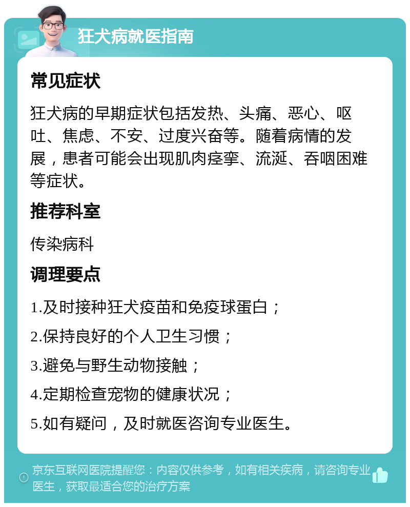 狂犬病就医指南 常见症状 狂犬病的早期症状包括发热、头痛、恶心、呕吐、焦虑、不安、过度兴奋等。随着病情的发展，患者可能会出现肌肉痉挛、流涎、吞咽困难等症状。 推荐科室 传染病科 调理要点 1.及时接种狂犬疫苗和免疫球蛋白； 2.保持良好的个人卫生习惯； 3.避免与野生动物接触； 4.定期检查宠物的健康状况； 5.如有疑问，及时就医咨询专业医生。