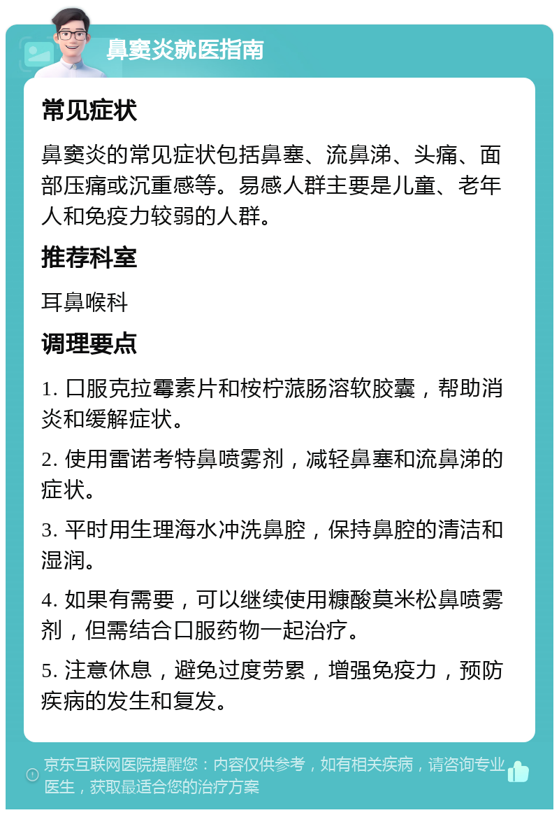 鼻窦炎就医指南 常见症状 鼻窦炎的常见症状包括鼻塞、流鼻涕、头痛、面部压痛或沉重感等。易感人群主要是儿童、老年人和免疫力较弱的人群。 推荐科室 耳鼻喉科 调理要点 1. 口服克拉霉素片和桉柠蒎肠溶软胶囊，帮助消炎和缓解症状。 2. 使用雷诺考特鼻喷雾剂，减轻鼻塞和流鼻涕的症状。 3. 平时用生理海水冲洗鼻腔，保持鼻腔的清洁和湿润。 4. 如果有需要，可以继续使用糠酸莫米松鼻喷雾剂，但需结合口服药物一起治疗。 5. 注意休息，避免过度劳累，增强免疫力，预防疾病的发生和复发。