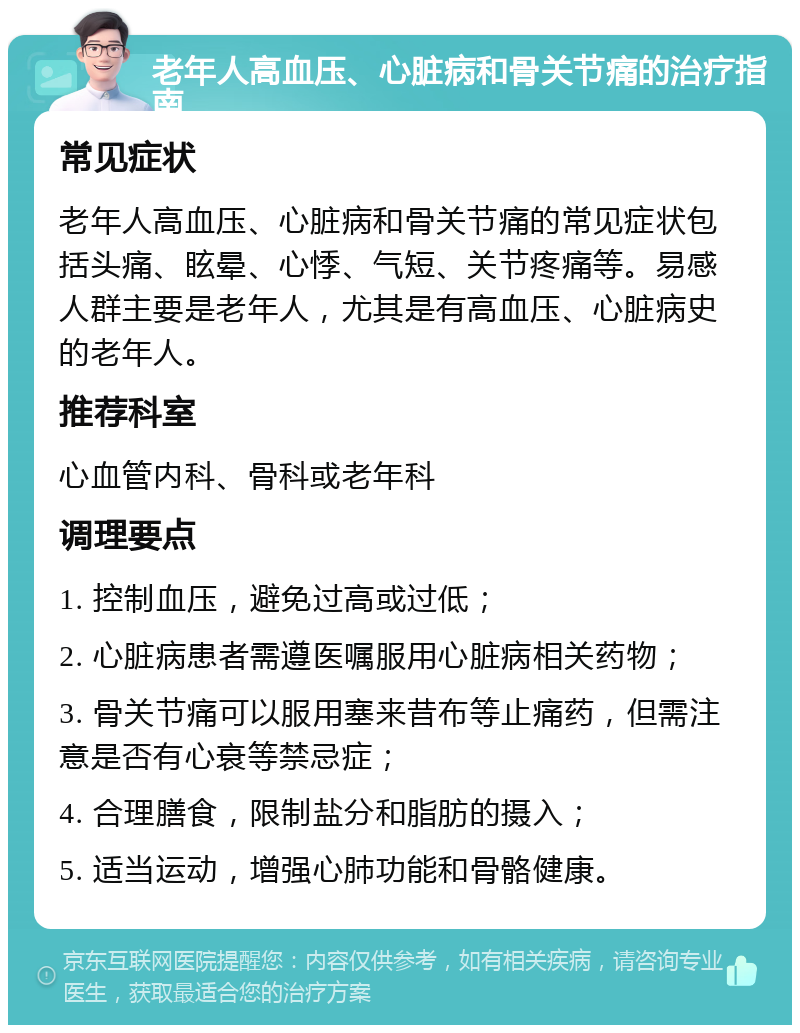 老年人高血压、心脏病和骨关节痛的治疗指南 常见症状 老年人高血压、心脏病和骨关节痛的常见症状包括头痛、眩晕、心悸、气短、关节疼痛等。易感人群主要是老年人，尤其是有高血压、心脏病史的老年人。 推荐科室 心血管内科、骨科或老年科 调理要点 1. 控制血压，避免过高或过低； 2. 心脏病患者需遵医嘱服用心脏病相关药物； 3. 骨关节痛可以服用塞来昔布等止痛药，但需注意是否有心衰等禁忌症； 4. 合理膳食，限制盐分和脂肪的摄入； 5. 适当运动，增强心肺功能和骨骼健康。