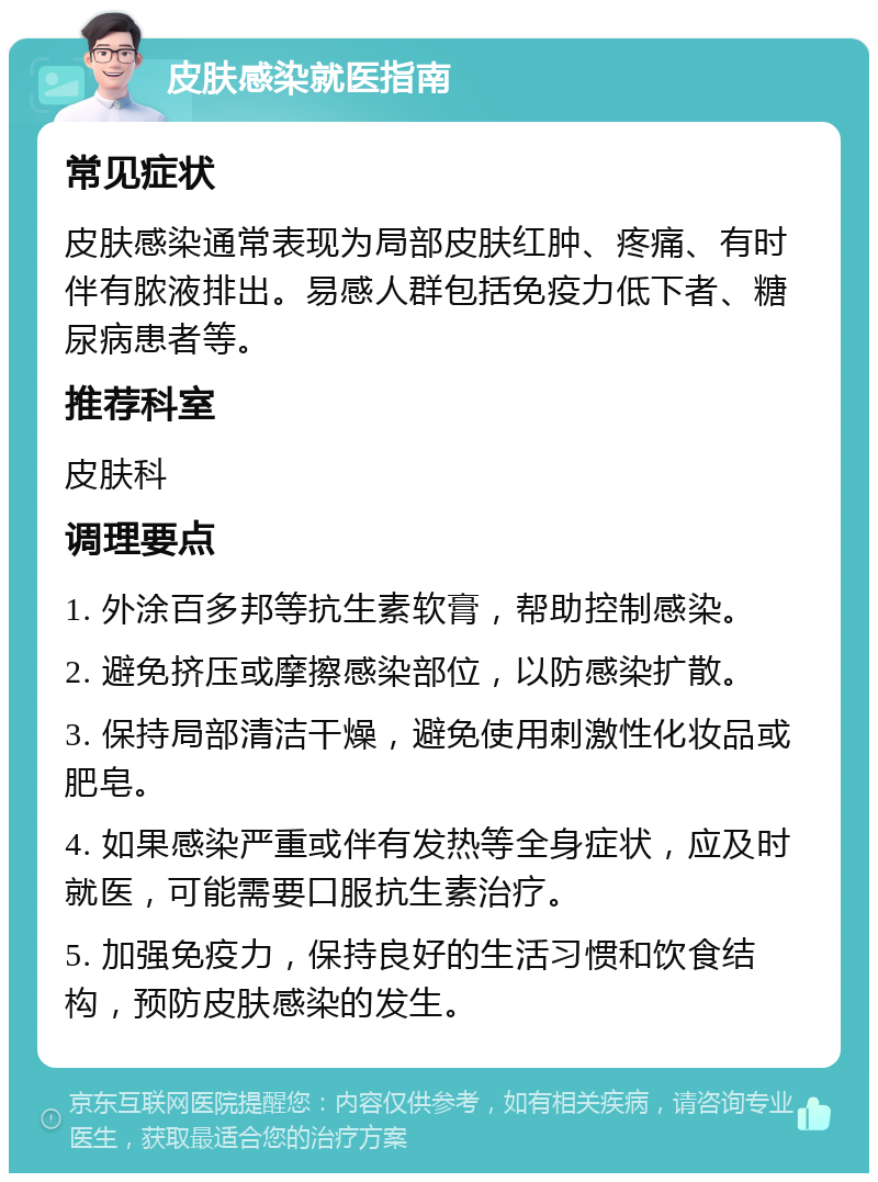 皮肤感染就医指南 常见症状 皮肤感染通常表现为局部皮肤红肿、疼痛、有时伴有脓液排出。易感人群包括免疫力低下者、糖尿病患者等。 推荐科室 皮肤科 调理要点 1. 外涂百多邦等抗生素软膏，帮助控制感染。 2. 避免挤压或摩擦感染部位，以防感染扩散。 3. 保持局部清洁干燥，避免使用刺激性化妆品或肥皂。 4. 如果感染严重或伴有发热等全身症状，应及时就医，可能需要口服抗生素治疗。 5. 加强免疫力，保持良好的生活习惯和饮食结构，预防皮肤感染的发生。