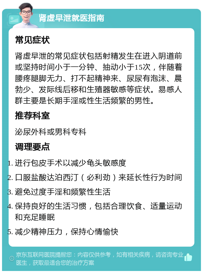 肾虚早泄就医指南 常见症状 肾虚早泄的常见症状包括射精发生在进入阴道前或坚持时间小于一分钟、抽动小于15次，伴随着腰疼腿脚无力、打不起精神来、尿尿有泡沫、晨勃少、发际线后移和生殖器敏感等症状。易感人群主要是长期手淫或性生活频繁的男性。 推荐科室 泌尿外科或男科专科 调理要点 进行包皮手术以减少龟头敏感度 口服盐酸达泊西汀（必利劲）来延长性行为时间 避免过度手淫和频繁性生活 保持良好的生活习惯，包括合理饮食、适量运动和充足睡眠 减少精神压力，保持心情愉快