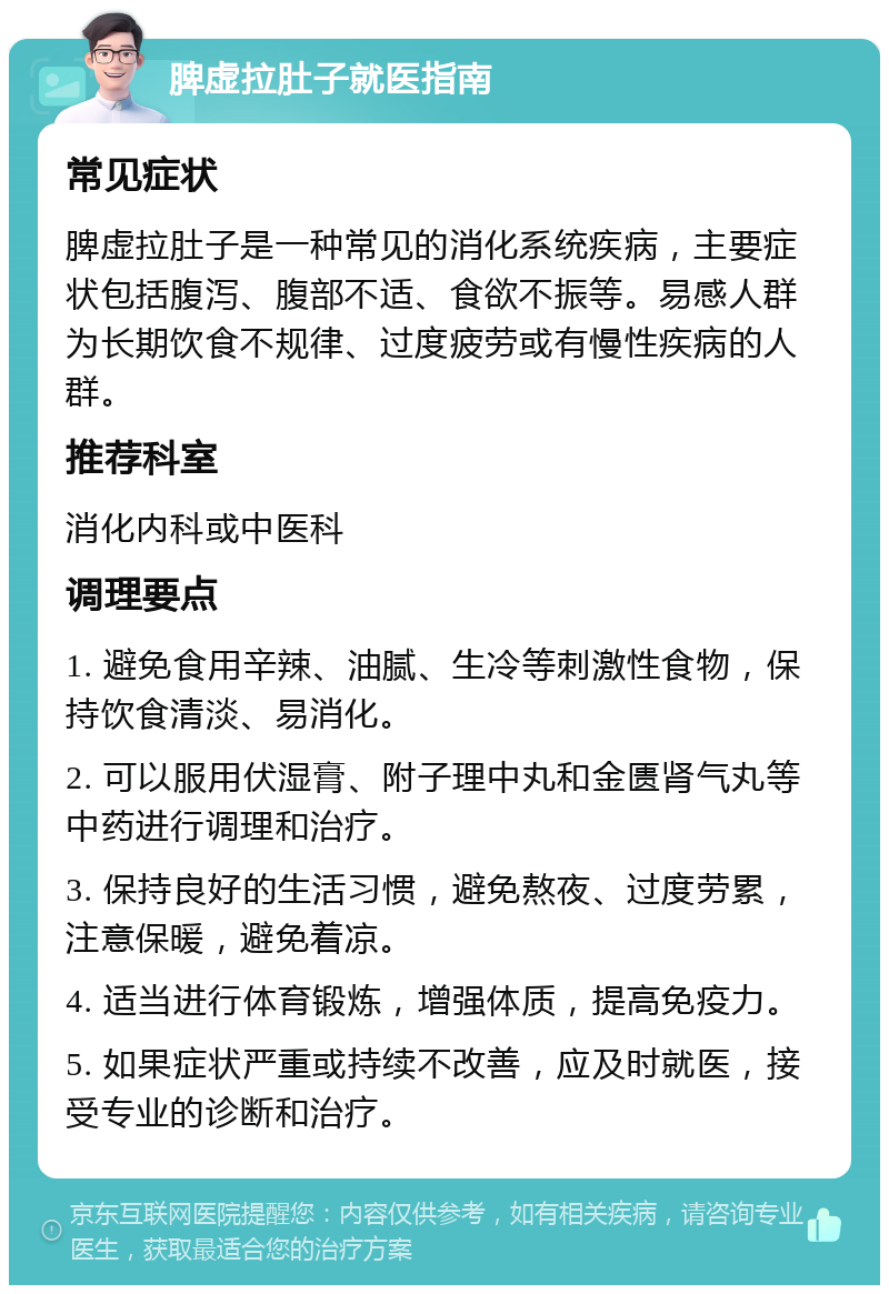 脾虚拉肚子就医指南 常见症状 脾虚拉肚子是一种常见的消化系统疾病，主要症状包括腹泻、腹部不适、食欲不振等。易感人群为长期饮食不规律、过度疲劳或有慢性疾病的人群。 推荐科室 消化内科或中医科 调理要点 1. 避免食用辛辣、油腻、生冷等刺激性食物，保持饮食清淡、易消化。 2. 可以服用伏湿膏、附子理中丸和金匮肾气丸等中药进行调理和治疗。 3. 保持良好的生活习惯，避免熬夜、过度劳累，注意保暖，避免着凉。 4. 适当进行体育锻炼，增强体质，提高免疫力。 5. 如果症状严重或持续不改善，应及时就医，接受专业的诊断和治疗。