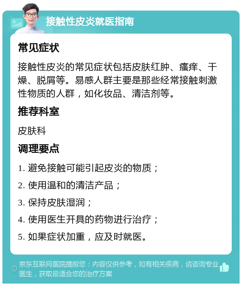 接触性皮炎就医指南 常见症状 接触性皮炎的常见症状包括皮肤红肿、瘙痒、干燥、脱屑等。易感人群主要是那些经常接触刺激性物质的人群，如化妆品、清洁剂等。 推荐科室 皮肤科 调理要点 1. 避免接触可能引起皮炎的物质； 2. 使用温和的清洁产品； 3. 保持皮肤湿润； 4. 使用医生开具的药物进行治疗； 5. 如果症状加重，应及时就医。