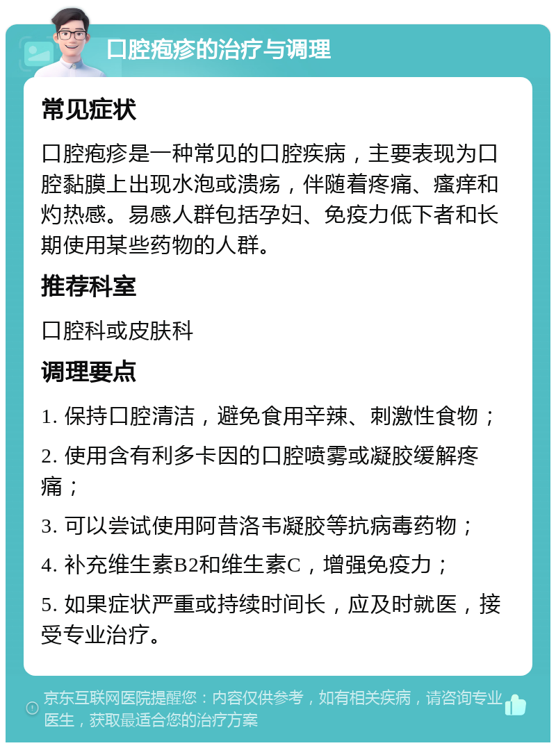 口腔疱疹的治疗与调理 常见症状 口腔疱疹是一种常见的口腔疾病，主要表现为口腔黏膜上出现水泡或溃疡，伴随着疼痛、瘙痒和灼热感。易感人群包括孕妇、免疫力低下者和长期使用某些药物的人群。 推荐科室 口腔科或皮肤科 调理要点 1. 保持口腔清洁，避免食用辛辣、刺激性食物； 2. 使用含有利多卡因的口腔喷雾或凝胶缓解疼痛； 3. 可以尝试使用阿昔洛韦凝胶等抗病毒药物； 4. 补充维生素B2和维生素C，增强免疫力； 5. 如果症状严重或持续时间长，应及时就医，接受专业治疗。