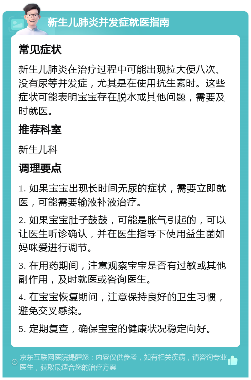 新生儿肺炎并发症就医指南 常见症状 新生儿肺炎在治疗过程中可能出现拉大便八次、没有尿等并发症，尤其是在使用抗生素时。这些症状可能表明宝宝存在脱水或其他问题，需要及时就医。 推荐科室 新生儿科 调理要点 1. 如果宝宝出现长时间无尿的症状，需要立即就医，可能需要输液补液治疗。 2. 如果宝宝肚子鼓鼓，可能是胀气引起的，可以让医生听诊确认，并在医生指导下使用益生菌如妈咪爱进行调节。 3. 在用药期间，注意观察宝宝是否有过敏或其他副作用，及时就医或咨询医生。 4. 在宝宝恢复期间，注意保持良好的卫生习惯，避免交叉感染。 5. 定期复查，确保宝宝的健康状况稳定向好。