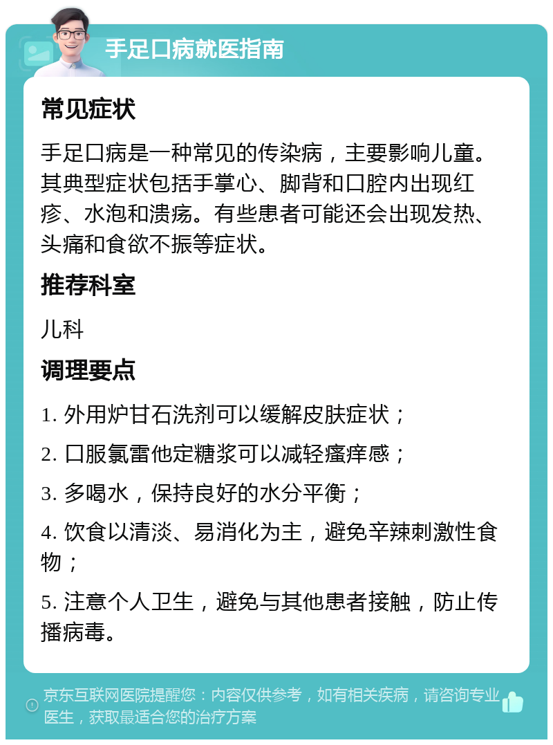 手足口病就医指南 常见症状 手足口病是一种常见的传染病，主要影响儿童。其典型症状包括手掌心、脚背和口腔内出现红疹、水泡和溃疡。有些患者可能还会出现发热、头痛和食欲不振等症状。 推荐科室 儿科 调理要点 1. 外用炉甘石洗剂可以缓解皮肤症状； 2. 口服氯雷他定糖浆可以减轻瘙痒感； 3. 多喝水，保持良好的水分平衡； 4. 饮食以清淡、易消化为主，避免辛辣刺激性食物； 5. 注意个人卫生，避免与其他患者接触，防止传播病毒。