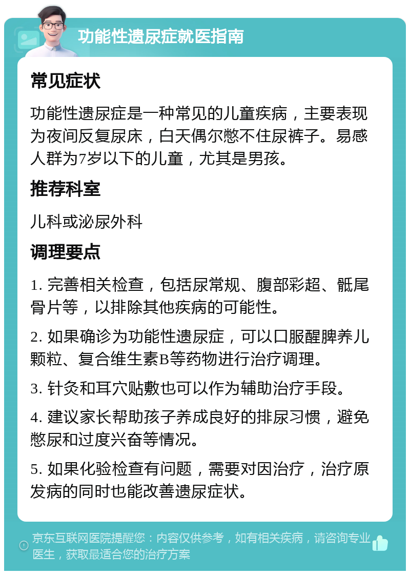 功能性遗尿症就医指南 常见症状 功能性遗尿症是一种常见的儿童疾病，主要表现为夜间反复尿床，白天偶尔憋不住尿裤子。易感人群为7岁以下的儿童，尤其是男孩。 推荐科室 儿科或泌尿外科 调理要点 1. 完善相关检查，包括尿常规、腹部彩超、骶尾骨片等，以排除其他疾病的可能性。 2. 如果确诊为功能性遗尿症，可以口服醒脾养儿颗粒、复合维生素B等药物进行治疗调理。 3. 针灸和耳穴贴敷也可以作为辅助治疗手段。 4. 建议家长帮助孩子养成良好的排尿习惯，避免憋尿和过度兴奋等情况。 5. 如果化验检查有问题，需要对因治疗，治疗原发病的同时也能改善遗尿症状。