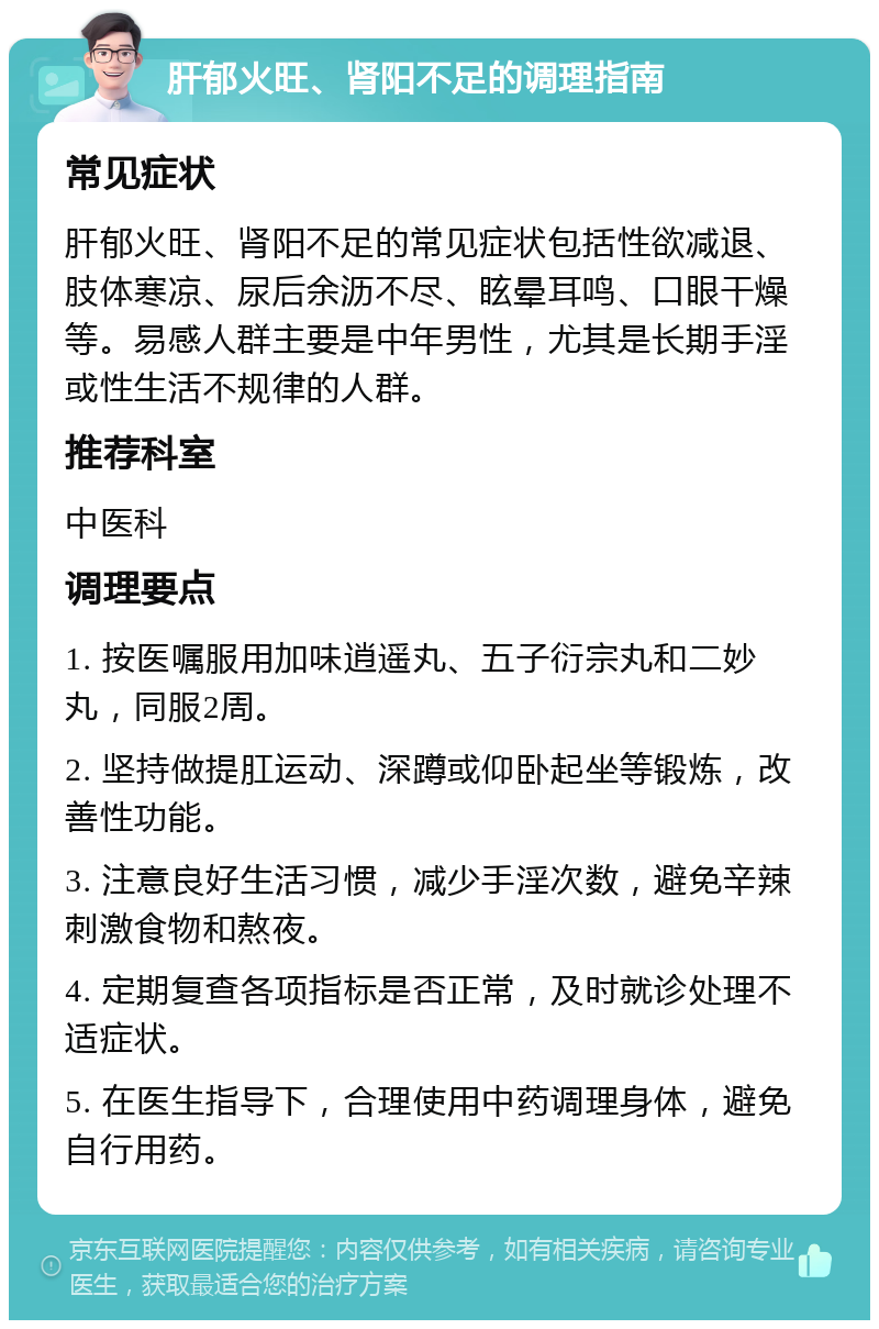 肝郁火旺、肾阳不足的调理指南 常见症状 肝郁火旺、肾阳不足的常见症状包括性欲减退、肢体寒凉、尿后余沥不尽、眩晕耳鸣、口眼干燥等。易感人群主要是中年男性，尤其是长期手淫或性生活不规律的人群。 推荐科室 中医科 调理要点 1. 按医嘱服用加味逍遥丸、五子衍宗丸和二妙丸，同服2周。 2. 坚持做提肛运动、深蹲或仰卧起坐等锻炼，改善性功能。 3. 注意良好生活习惯，减少手淫次数，避免辛辣刺激食物和熬夜。 4. 定期复查各项指标是否正常，及时就诊处理不适症状。 5. 在医生指导下，合理使用中药调理身体，避免自行用药。