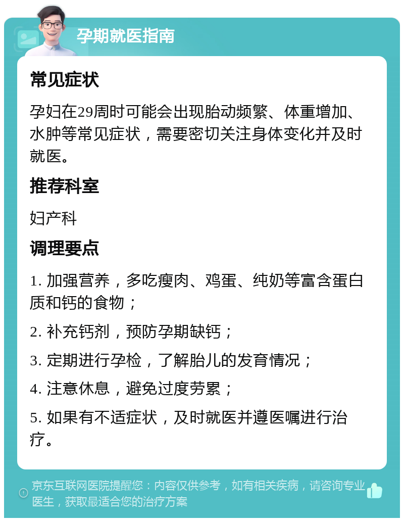 孕期就医指南 常见症状 孕妇在29周时可能会出现胎动频繁、体重增加、水肿等常见症状，需要密切关注身体变化并及时就医。 推荐科室 妇产科 调理要点 1. 加强营养，多吃瘦肉、鸡蛋、纯奶等富含蛋白质和钙的食物； 2. 补充钙剂，预防孕期缺钙； 3. 定期进行孕检，了解胎儿的发育情况； 4. 注意休息，避免过度劳累； 5. 如果有不适症状，及时就医并遵医嘱进行治疗。