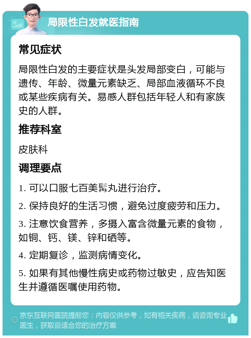 局限性白发就医指南 常见症状 局限性白发的主要症状是头发局部变白，可能与遗传、年龄、微量元素缺乏、局部血液循环不良或某些疾病有关。易感人群包括年轻人和有家族史的人群。 推荐科室 皮肤科 调理要点 1. 可以口服七百美髯丸进行治疗。 2. 保持良好的生活习惯，避免过度疲劳和压力。 3. 注意饮食营养，多摄入富含微量元素的食物，如铜、钙、镁、锌和硒等。 4. 定期复诊，监测病情变化。 5. 如果有其他慢性病史或药物过敏史，应告知医生并遵循医嘱使用药物。