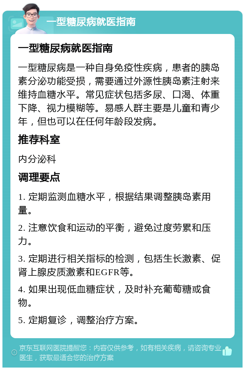 一型糖尿病就医指南 一型糖尿病就医指南 一型糖尿病是一种自身免疫性疾病，患者的胰岛素分泌功能受损，需要通过外源性胰岛素注射来维持血糖水平。常见症状包括多尿、口渴、体重下降、视力模糊等。易感人群主要是儿童和青少年，但也可以在任何年龄段发病。 推荐科室 内分泌科 调理要点 1. 定期监测血糖水平，根据结果调整胰岛素用量。 2. 注意饮食和运动的平衡，避免过度劳累和压力。 3. 定期进行相关指标的检测，包括生长激素、促肾上腺皮质激素和EGFR等。 4. 如果出现低血糖症状，及时补充葡萄糖或食物。 5. 定期复诊，调整治疗方案。