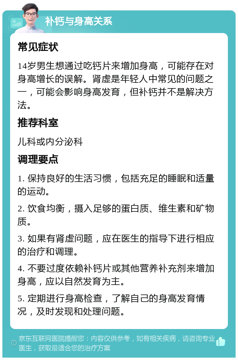 补钙与身高关系 常见症状 14岁男生想通过吃钙片来增加身高，可能存在对身高增长的误解。肾虚是年轻人中常见的问题之一，可能会影响身高发育，但补钙并不是解决方法。 推荐科室 儿科或内分泌科 调理要点 1. 保持良好的生活习惯，包括充足的睡眠和适量的运动。 2. 饮食均衡，摄入足够的蛋白质、维生素和矿物质。 3. 如果有肾虚问题，应在医生的指导下进行相应的治疗和调理。 4. 不要过度依赖补钙片或其他营养补充剂来增加身高，应以自然发育为主。 5. 定期进行身高检查，了解自己的身高发育情况，及时发现和处理问题。