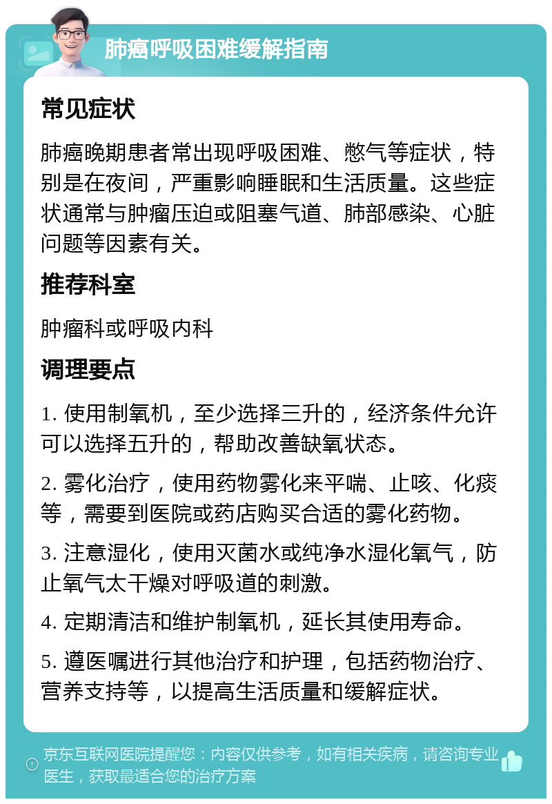 肺癌呼吸困难缓解指南 常见症状 肺癌晚期患者常出现呼吸困难、憋气等症状，特别是在夜间，严重影响睡眠和生活质量。这些症状通常与肿瘤压迫或阻塞气道、肺部感染、心脏问题等因素有关。 推荐科室 肿瘤科或呼吸内科 调理要点 1. 使用制氧机，至少选择三升的，经济条件允许可以选择五升的，帮助改善缺氧状态。 2. 雾化治疗，使用药物雾化来平喘、止咳、化痰等，需要到医院或药店购买合适的雾化药物。 3. 注意湿化，使用灭菌水或纯净水湿化氧气，防止氧气太干燥对呼吸道的刺激。 4. 定期清洁和维护制氧机，延长其使用寿命。 5. 遵医嘱进行其他治疗和护理，包括药物治疗、营养支持等，以提高生活质量和缓解症状。