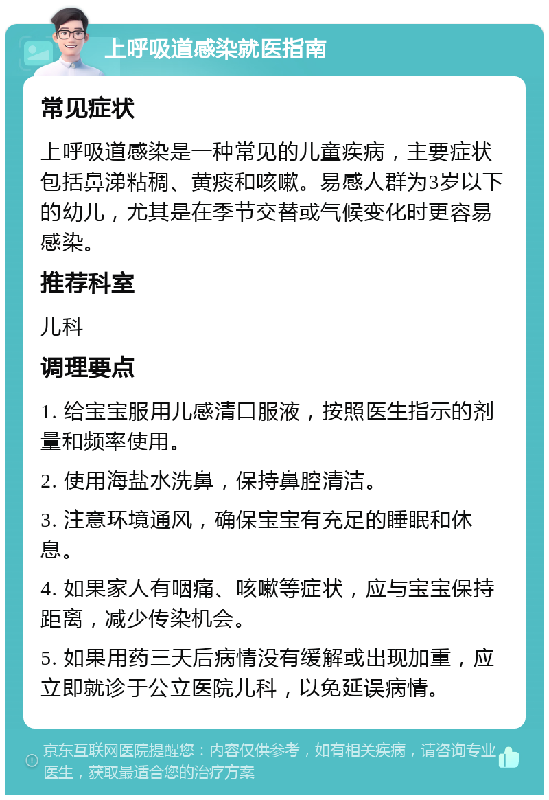 上呼吸道感染就医指南 常见症状 上呼吸道感染是一种常见的儿童疾病，主要症状包括鼻涕粘稠、黄痰和咳嗽。易感人群为3岁以下的幼儿，尤其是在季节交替或气候变化时更容易感染。 推荐科室 儿科 调理要点 1. 给宝宝服用儿感清口服液，按照医生指示的剂量和频率使用。 2. 使用海盐水洗鼻，保持鼻腔清洁。 3. 注意环境通风，确保宝宝有充足的睡眠和休息。 4. 如果家人有咽痛、咳嗽等症状，应与宝宝保持距离，减少传染机会。 5. 如果用药三天后病情没有缓解或出现加重，应立即就诊于公立医院儿科，以免延误病情。