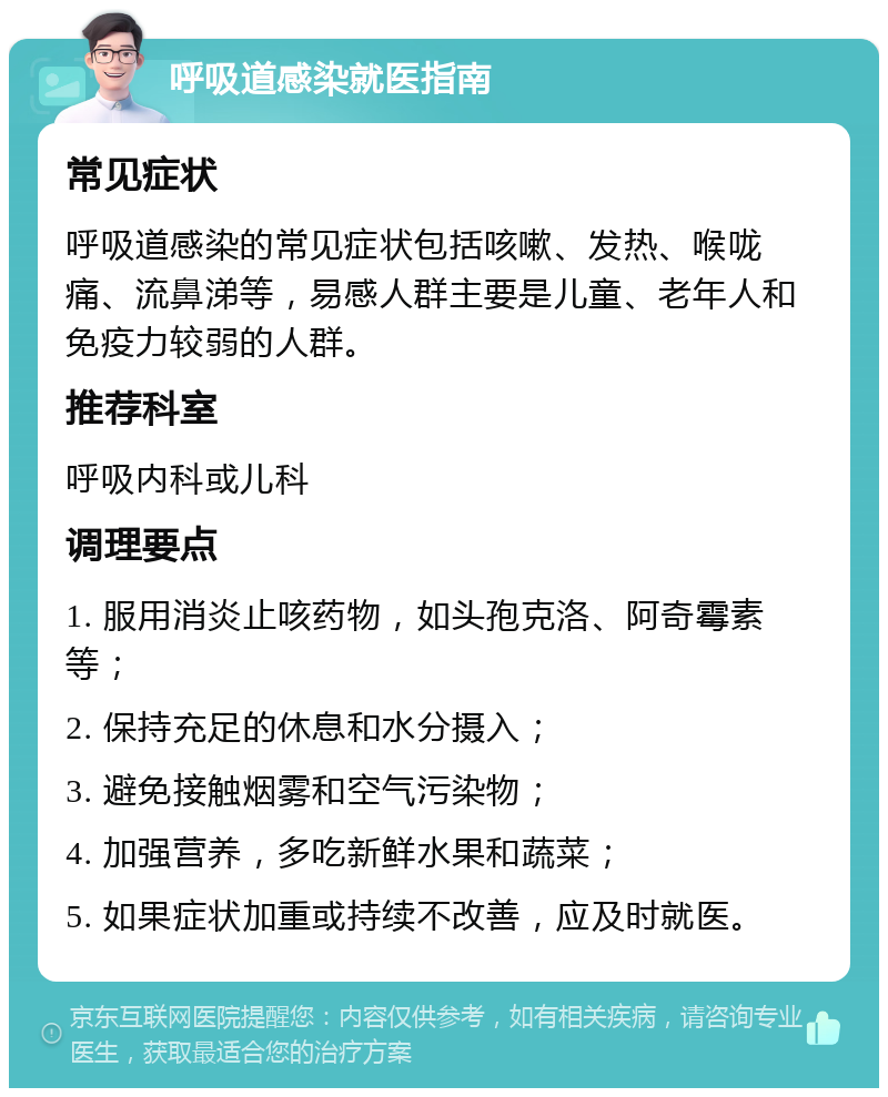 呼吸道感染就医指南 常见症状 呼吸道感染的常见症状包括咳嗽、发热、喉咙痛、流鼻涕等，易感人群主要是儿童、老年人和免疫力较弱的人群。 推荐科室 呼吸内科或儿科 调理要点 1. 服用消炎止咳药物，如头孢克洛、阿奇霉素等； 2. 保持充足的休息和水分摄入； 3. 避免接触烟雾和空气污染物； 4. 加强营养，多吃新鲜水果和蔬菜； 5. 如果症状加重或持续不改善，应及时就医。