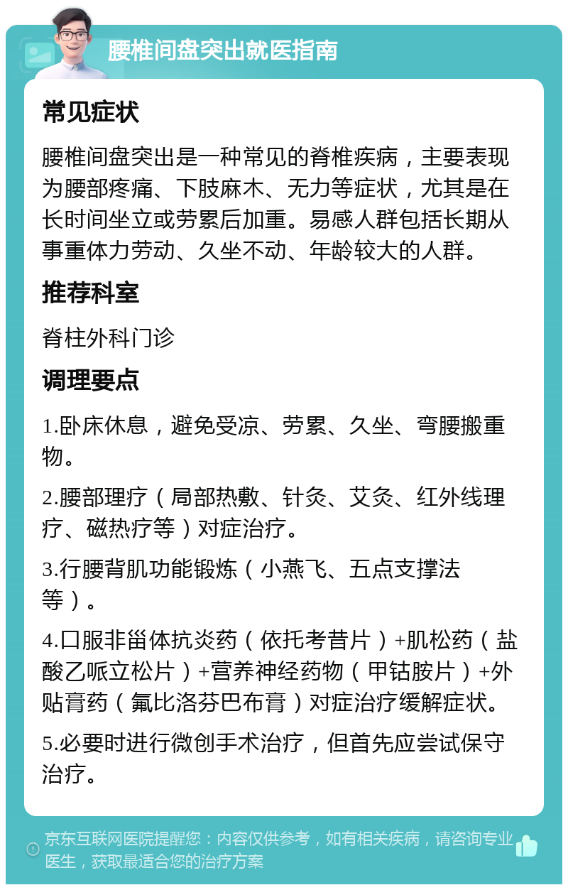 腰椎间盘突出就医指南 常见症状 腰椎间盘突出是一种常见的脊椎疾病，主要表现为腰部疼痛、下肢麻木、无力等症状，尤其是在长时间坐立或劳累后加重。易感人群包括长期从事重体力劳动、久坐不动、年龄较大的人群。 推荐科室 脊柱外科门诊 调理要点 1.卧床休息，避免受凉、劳累、久坐、弯腰搬重物。 2.腰部理疗（局部热敷、针灸、艾灸、红外线理疗、磁热疗等）对症治疗。 3.行腰背肌功能锻炼（小燕飞、五点支撑法等）。 4.口服非甾体抗炎药（依托考昔片）+肌松药（盐酸乙哌立松片）+营养神经药物（甲钴胺片）+外贴膏药（氟比洛芬巴布膏）对症治疗缓解症状。 5.必要时进行微创手术治疗，但首先应尝试保守治疗。