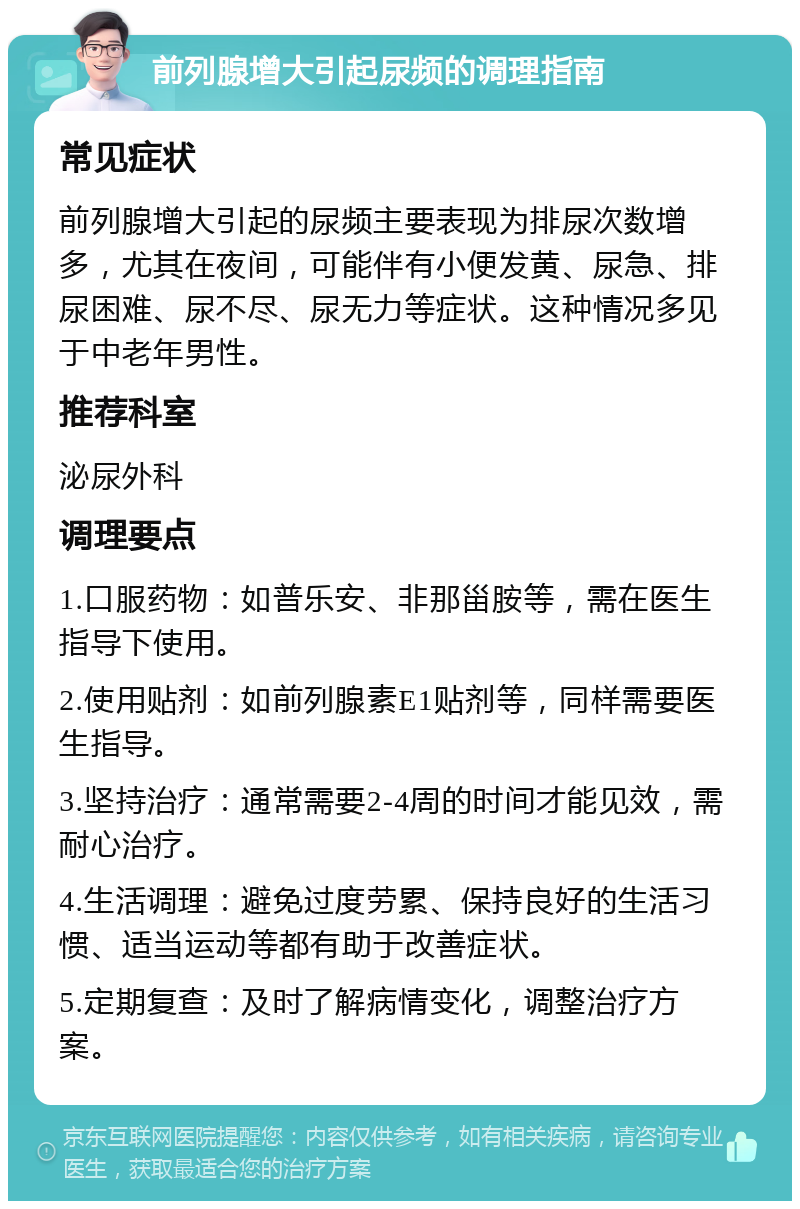 前列腺增大引起尿频的调理指南 常见症状 前列腺增大引起的尿频主要表现为排尿次数增多，尤其在夜间，可能伴有小便发黄、尿急、排尿困难、尿不尽、尿无力等症状。这种情况多见于中老年男性。 推荐科室 泌尿外科 调理要点 1.口服药物：如普乐安、非那甾胺等，需在医生指导下使用。 2.使用贴剂：如前列腺素E1贴剂等，同样需要医生指导。 3.坚持治疗：通常需要2-4周的时间才能见效，需耐心治疗。 4.生活调理：避免过度劳累、保持良好的生活习惯、适当运动等都有助于改善症状。 5.定期复查：及时了解病情变化，调整治疗方案。