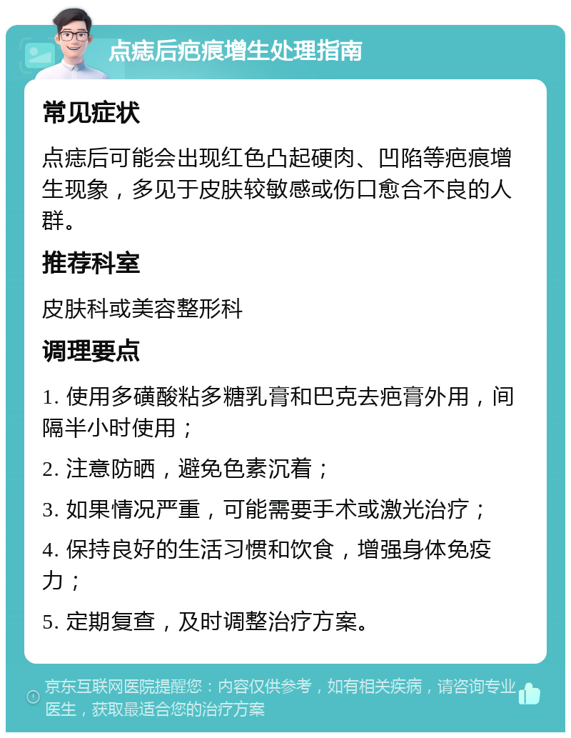 点痣后疤痕增生处理指南 常见症状 点痣后可能会出现红色凸起硬肉、凹陷等疤痕增生现象，多见于皮肤较敏感或伤口愈合不良的人群。 推荐科室 皮肤科或美容整形科 调理要点 1. 使用多磺酸粘多糖乳膏和巴克去疤膏外用，间隔半小时使用； 2. 注意防晒，避免色素沉着； 3. 如果情况严重，可能需要手术或激光治疗； 4. 保持良好的生活习惯和饮食，增强身体免疫力； 5. 定期复查，及时调整治疗方案。