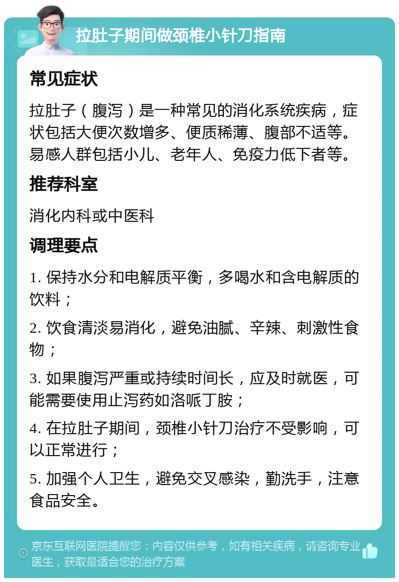 拉肚子期间做颈椎小针刀指南 常见症状 拉肚子（腹泻）是一种常见的消化系统疾病，症状包括大便次数增多、便质稀薄、腹部不适等。易感人群包括小儿、老年人、免疫力低下者等。 推荐科室 消化内科或中医科 调理要点 1. 保持水分和电解质平衡，多喝水和含电解质的饮料； 2. 饮食清淡易消化，避免油腻、辛辣、刺激性食物； 3. 如果腹泻严重或持续时间长，应及时就医，可能需要使用止泻药如洛哌丁胺； 4. 在拉肚子期间，颈椎小针刀治疗不受影响，可以正常进行； 5. 加强个人卫生，避免交叉感染，勤洗手，注意食品安全。