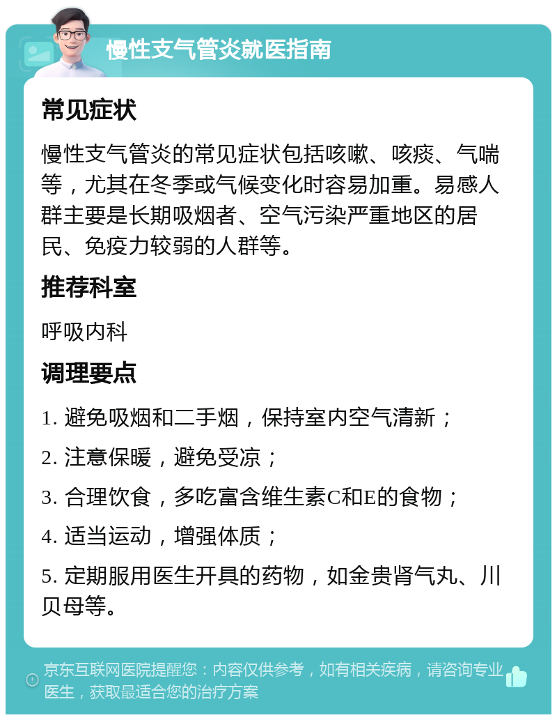 慢性支气管炎就医指南 常见症状 慢性支气管炎的常见症状包括咳嗽、咳痰、气喘等，尤其在冬季或气候变化时容易加重。易感人群主要是长期吸烟者、空气污染严重地区的居民、免疫力较弱的人群等。 推荐科室 呼吸内科 调理要点 1. 避免吸烟和二手烟，保持室内空气清新； 2. 注意保暖，避免受凉； 3. 合理饮食，多吃富含维生素C和E的食物； 4. 适当运动，增强体质； 5. 定期服用医生开具的药物，如金贵肾气丸、川贝母等。