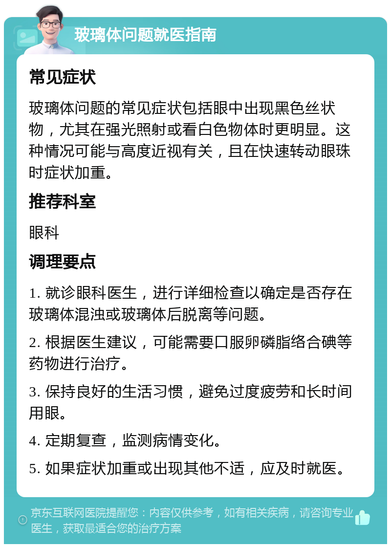 玻璃体问题就医指南 常见症状 玻璃体问题的常见症状包括眼中出现黑色丝状物，尤其在强光照射或看白色物体时更明显。这种情况可能与高度近视有关，且在快速转动眼珠时症状加重。 推荐科室 眼科 调理要点 1. 就诊眼科医生，进行详细检查以确定是否存在玻璃体混浊或玻璃体后脱离等问题。 2. 根据医生建议，可能需要口服卵磷脂络合碘等药物进行治疗。 3. 保持良好的生活习惯，避免过度疲劳和长时间用眼。 4. 定期复查，监测病情变化。 5. 如果症状加重或出现其他不适，应及时就医。