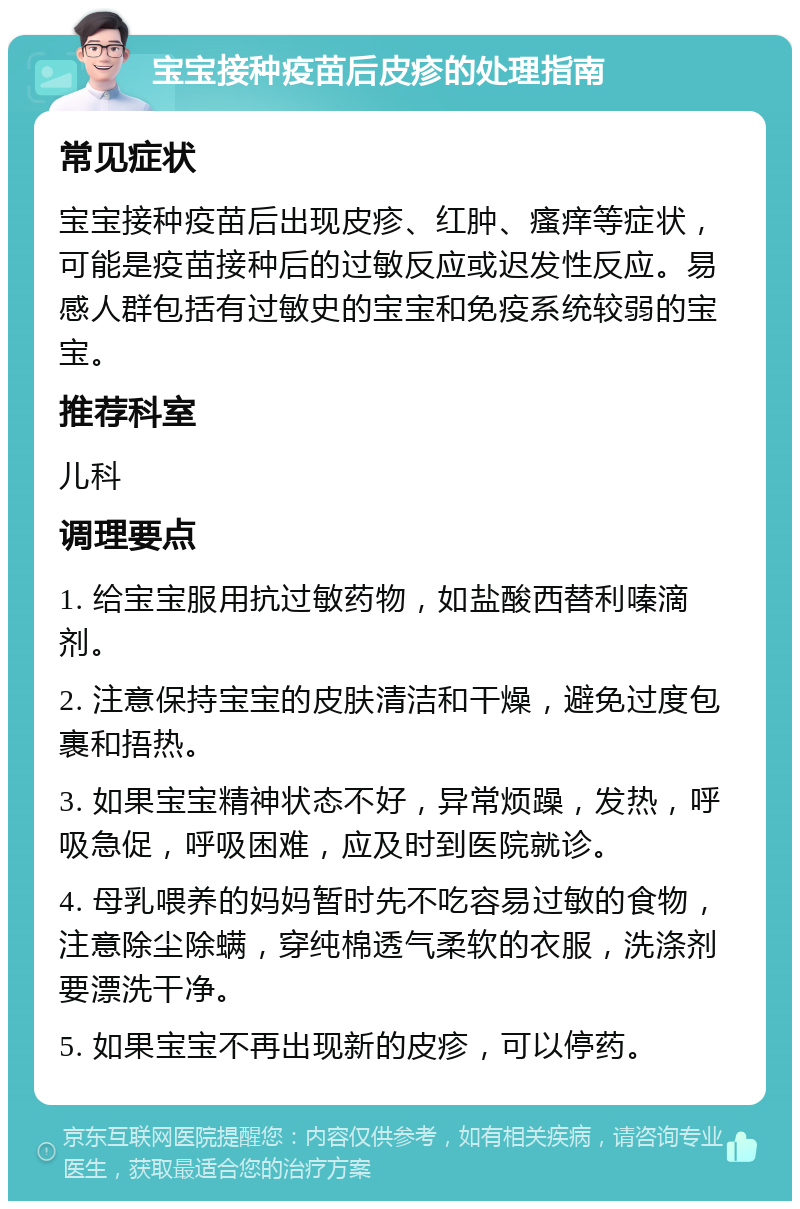 宝宝接种疫苗后皮疹的处理指南 常见症状 宝宝接种疫苗后出现皮疹、红肿、瘙痒等症状，可能是疫苗接种后的过敏反应或迟发性反应。易感人群包括有过敏史的宝宝和免疫系统较弱的宝宝。 推荐科室 儿科 调理要点 1. 给宝宝服用抗过敏药物，如盐酸西替利嗪滴剂。 2. 注意保持宝宝的皮肤清洁和干燥，避免过度包裹和捂热。 3. 如果宝宝精神状态不好，异常烦躁，发热，呼吸急促，呼吸困难，应及时到医院就诊。 4. 母乳喂养的妈妈暂时先不吃容易过敏的食物，注意除尘除螨，穿纯棉透气柔软的衣服，洗涤剂要漂洗干净。 5. 如果宝宝不再出现新的皮疹，可以停药。