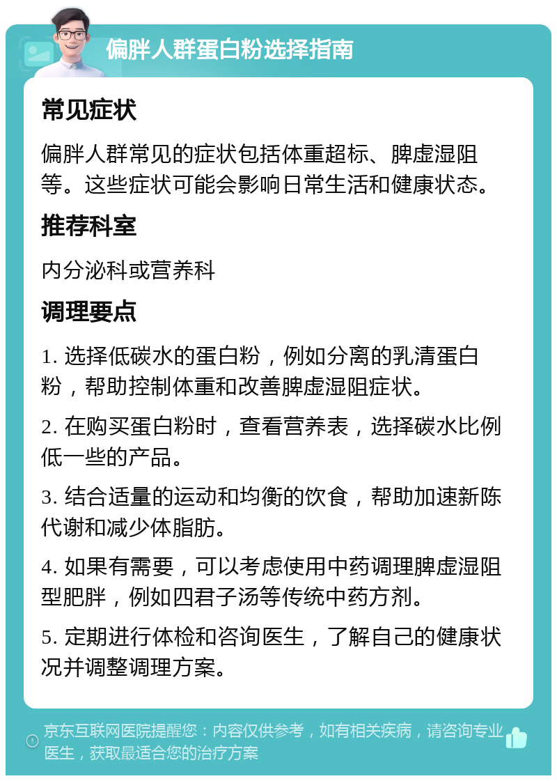 偏胖人群蛋白粉选择指南 常见症状 偏胖人群常见的症状包括体重超标、脾虚湿阻等。这些症状可能会影响日常生活和健康状态。 推荐科室 内分泌科或营养科 调理要点 1. 选择低碳水的蛋白粉，例如分离的乳清蛋白粉，帮助控制体重和改善脾虚湿阻症状。 2. 在购买蛋白粉时，查看营养表，选择碳水比例低一些的产品。 3. 结合适量的运动和均衡的饮食，帮助加速新陈代谢和减少体脂肪。 4. 如果有需要，可以考虑使用中药调理脾虚湿阻型肥胖，例如四君子汤等传统中药方剂。 5. 定期进行体检和咨询医生，了解自己的健康状况并调整调理方案。