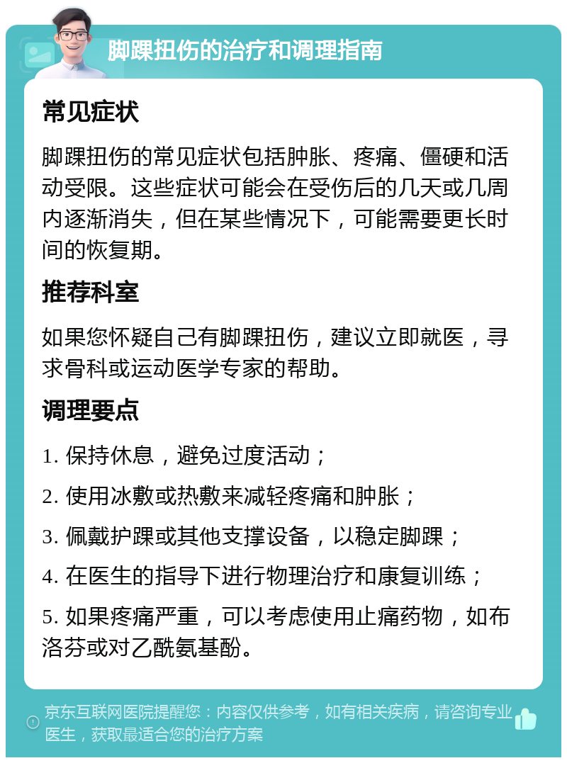 脚踝扭伤的治疗和调理指南 常见症状 脚踝扭伤的常见症状包括肿胀、疼痛、僵硬和活动受限。这些症状可能会在受伤后的几天或几周内逐渐消失，但在某些情况下，可能需要更长时间的恢复期。 推荐科室 如果您怀疑自己有脚踝扭伤，建议立即就医，寻求骨科或运动医学专家的帮助。 调理要点 1. 保持休息，避免过度活动； 2. 使用冰敷或热敷来减轻疼痛和肿胀； 3. 佩戴护踝或其他支撑设备，以稳定脚踝； 4. 在医生的指导下进行物理治疗和康复训练； 5. 如果疼痛严重，可以考虑使用止痛药物，如布洛芬或对乙酰氨基酚。