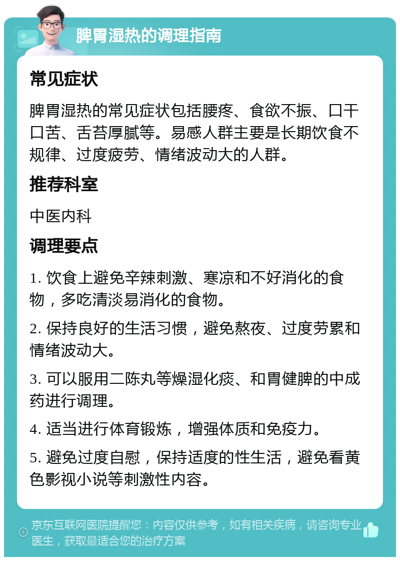 脾胃湿热的调理指南 常见症状 脾胃湿热的常见症状包括腰疼、食欲不振、口干口苦、舌苔厚腻等。易感人群主要是长期饮食不规律、过度疲劳、情绪波动大的人群。 推荐科室 中医内科 调理要点 1. 饮食上避免辛辣刺激、寒凉和不好消化的食物，多吃清淡易消化的食物。 2. 保持良好的生活习惯，避免熬夜、过度劳累和情绪波动大。 3. 可以服用二陈丸等燥湿化痰、和胃健脾的中成药进行调理。 4. 适当进行体育锻炼，增强体质和免疫力。 5. 避免过度自慰，保持适度的性生活，避免看黄色影视小说等刺激性内容。