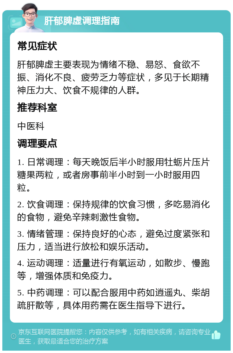 肝郁脾虚调理指南 常见症状 肝郁脾虚主要表现为情绪不稳、易怒、食欲不振、消化不良、疲劳乏力等症状，多见于长期精神压力大、饮食不规律的人群。 推荐科室 中医科 调理要点 1. 日常调理：每天晚饭后半小时服用牡蛎片压片糖果两粒，或者房事前半小时到一小时服用四粒。 2. 饮食调理：保持规律的饮食习惯，多吃易消化的食物，避免辛辣刺激性食物。 3. 情绪管理：保持良好的心态，避免过度紧张和压力，适当进行放松和娱乐活动。 4. 运动调理：适量进行有氧运动，如散步、慢跑等，增强体质和免疫力。 5. 中药调理：可以配合服用中药如逍遥丸、柴胡疏肝散等，具体用药需在医生指导下进行。