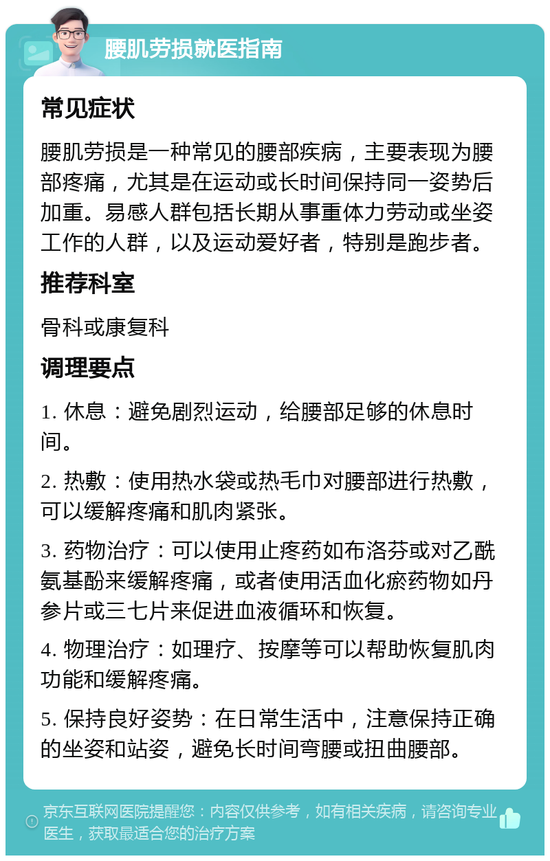 腰肌劳损就医指南 常见症状 腰肌劳损是一种常见的腰部疾病，主要表现为腰部疼痛，尤其是在运动或长时间保持同一姿势后加重。易感人群包括长期从事重体力劳动或坐姿工作的人群，以及运动爱好者，特别是跑步者。 推荐科室 骨科或康复科 调理要点 1. 休息：避免剧烈运动，给腰部足够的休息时间。 2. 热敷：使用热水袋或热毛巾对腰部进行热敷，可以缓解疼痛和肌肉紧张。 3. 药物治疗：可以使用止疼药如布洛芬或对乙酰氨基酚来缓解疼痛，或者使用活血化瘀药物如丹参片或三七片来促进血液循环和恢复。 4. 物理治疗：如理疗、按摩等可以帮助恢复肌肉功能和缓解疼痛。 5. 保持良好姿势：在日常生活中，注意保持正确的坐姿和站姿，避免长时间弯腰或扭曲腰部。