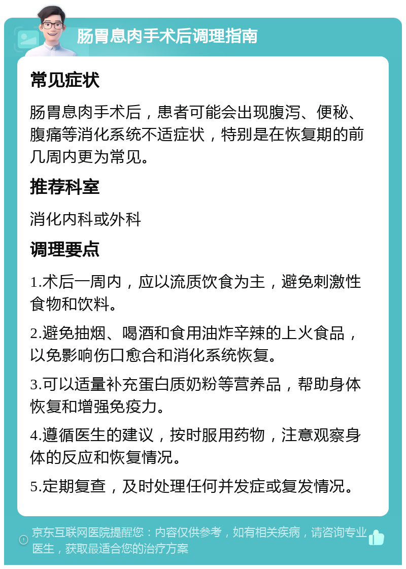 肠胃息肉手术后调理指南 常见症状 肠胃息肉手术后，患者可能会出现腹泻、便秘、腹痛等消化系统不适症状，特别是在恢复期的前几周内更为常见。 推荐科室 消化内科或外科 调理要点 1.术后一周内，应以流质饮食为主，避免刺激性食物和饮料。 2.避免抽烟、喝酒和食用油炸辛辣的上火食品，以免影响伤口愈合和消化系统恢复。 3.可以适量补充蛋白质奶粉等营养品，帮助身体恢复和增强免疫力。 4.遵循医生的建议，按时服用药物，注意观察身体的反应和恢复情况。 5.定期复查，及时处理任何并发症或复发情况。