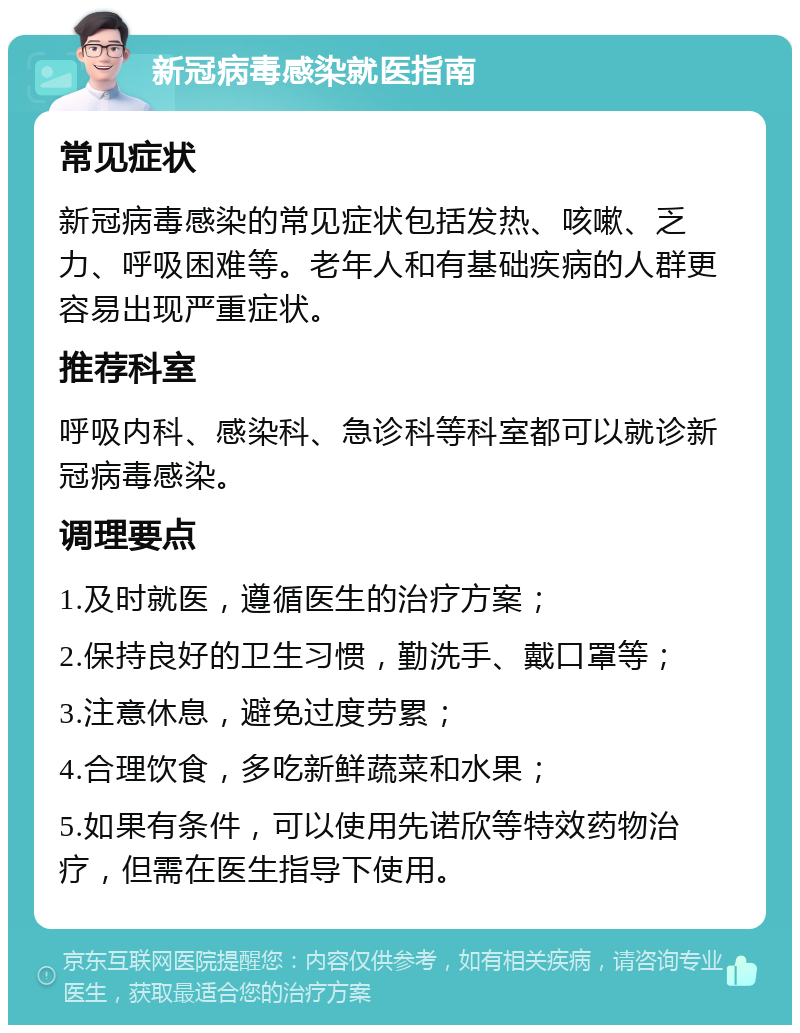 新冠病毒感染就医指南 常见症状 新冠病毒感染的常见症状包括发热、咳嗽、乏力、呼吸困难等。老年人和有基础疾病的人群更容易出现严重症状。 推荐科室 呼吸内科、感染科、急诊科等科室都可以就诊新冠病毒感染。 调理要点 1.及时就医，遵循医生的治疗方案； 2.保持良好的卫生习惯，勤洗手、戴口罩等； 3.注意休息，避免过度劳累； 4.合理饮食，多吃新鲜蔬菜和水果； 5.如果有条件，可以使用先诺欣等特效药物治疗，但需在医生指导下使用。