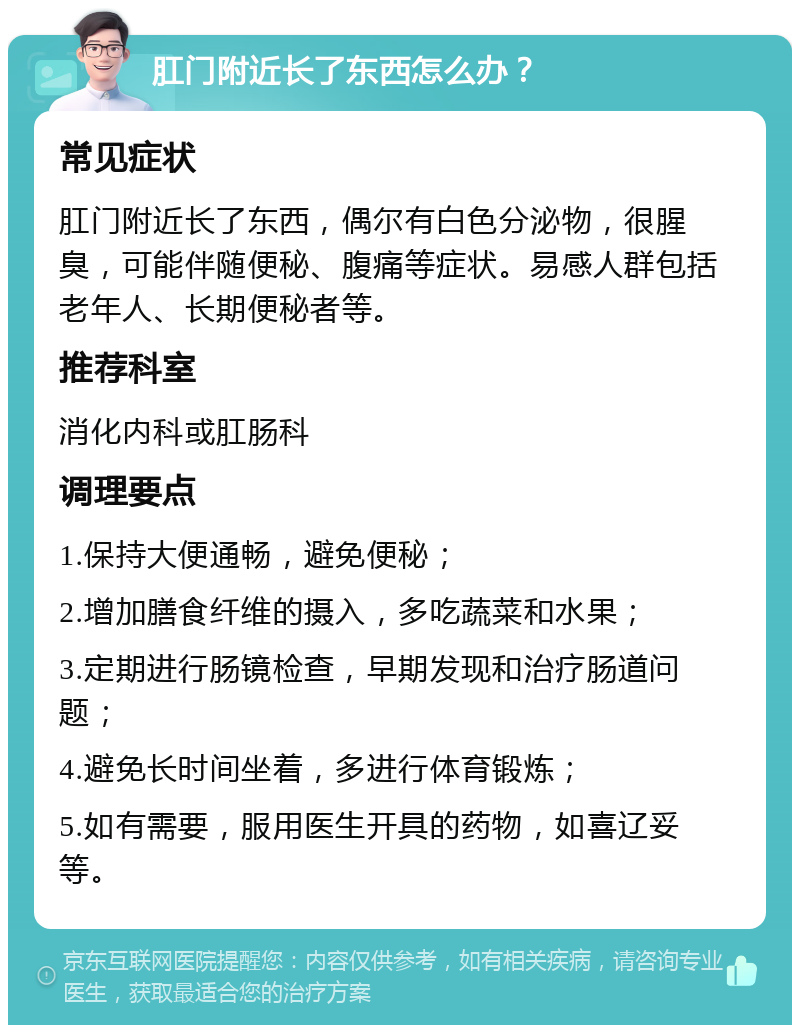 肛门附近长了东西怎么办？ 常见症状 肛门附近长了东西，偶尔有白色分泌物，很腥臭，可能伴随便秘、腹痛等症状。易感人群包括老年人、长期便秘者等。 推荐科室 消化内科或肛肠科 调理要点 1.保持大便通畅，避免便秘； 2.增加膳食纤维的摄入，多吃蔬菜和水果； 3.定期进行肠镜检查，早期发现和治疗肠道问题； 4.避免长时间坐着，多进行体育锻炼； 5.如有需要，服用医生开具的药物，如喜辽妥等。