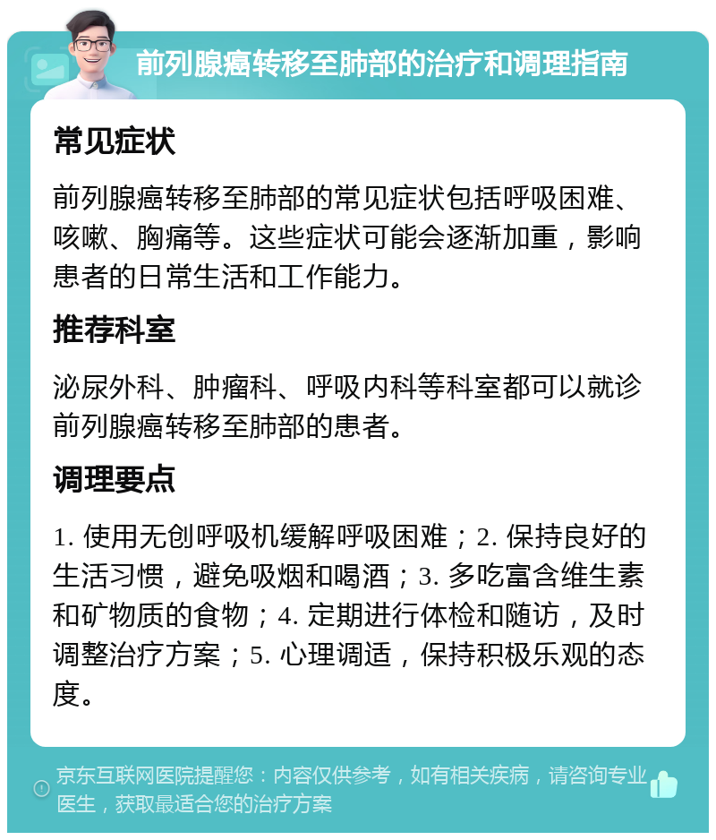 前列腺癌转移至肺部的治疗和调理指南 常见症状 前列腺癌转移至肺部的常见症状包括呼吸困难、咳嗽、胸痛等。这些症状可能会逐渐加重，影响患者的日常生活和工作能力。 推荐科室 泌尿外科、肿瘤科、呼吸内科等科室都可以就诊前列腺癌转移至肺部的患者。 调理要点 1. 使用无创呼吸机缓解呼吸困难；2. 保持良好的生活习惯，避免吸烟和喝酒；3. 多吃富含维生素和矿物质的食物；4. 定期进行体检和随访，及时调整治疗方案；5. 心理调适，保持积极乐观的态度。