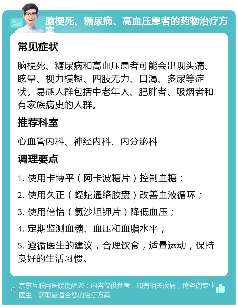 脑梗死、糖尿病、高血压患者的药物治疗方案 常见症状 脑梗死、糖尿病和高血压患者可能会出现头痛、眩晕、视力模糊、四肢无力、口渴、多尿等症状。易感人群包括中老年人、肥胖者、吸烟者和有家族病史的人群。 推荐科室 心血管内科、神经内科、内分泌科 调理要点 1. 使用卡博平（阿卡波糖片）控制血糖； 2. 使用久正（蛭蛇通络胶囊）改善血液循环； 3. 使用倍怡（氯沙坦钾片）降低血压； 4. 定期监测血糖、血压和血脂水平； 5. 遵循医生的建议，合理饮食，适量运动，保持良好的生活习惯。