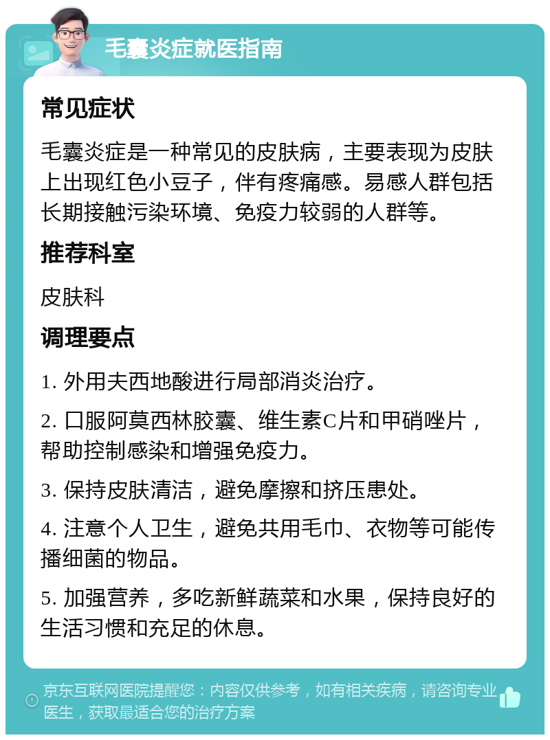 毛囊炎症就医指南 常见症状 毛囊炎症是一种常见的皮肤病，主要表现为皮肤上出现红色小豆子，伴有疼痛感。易感人群包括长期接触污染环境、免疫力较弱的人群等。 推荐科室 皮肤科 调理要点 1. 外用夫西地酸进行局部消炎治疗。 2. 口服阿莫西林胶囊、维生素C片和甲硝唑片，帮助控制感染和增强免疫力。 3. 保持皮肤清洁，避免摩擦和挤压患处。 4. 注意个人卫生，避免共用毛巾、衣物等可能传播细菌的物品。 5. 加强营养，多吃新鲜蔬菜和水果，保持良好的生活习惯和充足的休息。