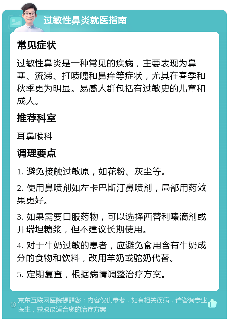 过敏性鼻炎就医指南 常见症状 过敏性鼻炎是一种常见的疾病，主要表现为鼻塞、流涕、打喷嚏和鼻痒等症状，尤其在春季和秋季更为明显。易感人群包括有过敏史的儿童和成人。 推荐科室 耳鼻喉科 调理要点 1. 避免接触过敏原，如花粉、灰尘等。 2. 使用鼻喷剂如左卡巴斯汀鼻喷剂，局部用药效果更好。 3. 如果需要口服药物，可以选择西替利嗪滴剂或开瑞坦糖浆，但不建议长期使用。 4. 对于牛奶过敏的患者，应避免食用含有牛奶成分的食物和饮料，改用羊奶或驼奶代替。 5. 定期复查，根据病情调整治疗方案。