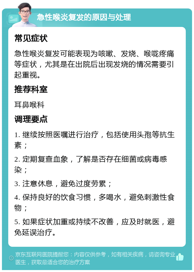 急性喉炎复发的原因与处理 常见症状 急性喉炎复发可能表现为咳嗽、发烧、喉咙疼痛等症状，尤其是在出院后出现发烧的情况需要引起重视。 推荐科室 耳鼻喉科 调理要点 1. 继续按照医嘱进行治疗，包括使用头孢等抗生素； 2. 定期复查血象，了解是否存在细菌或病毒感染； 3. 注意休息，避免过度劳累； 4. 保持良好的饮食习惯，多喝水，避免刺激性食物； 5. 如果症状加重或持续不改善，应及时就医，避免延误治疗。