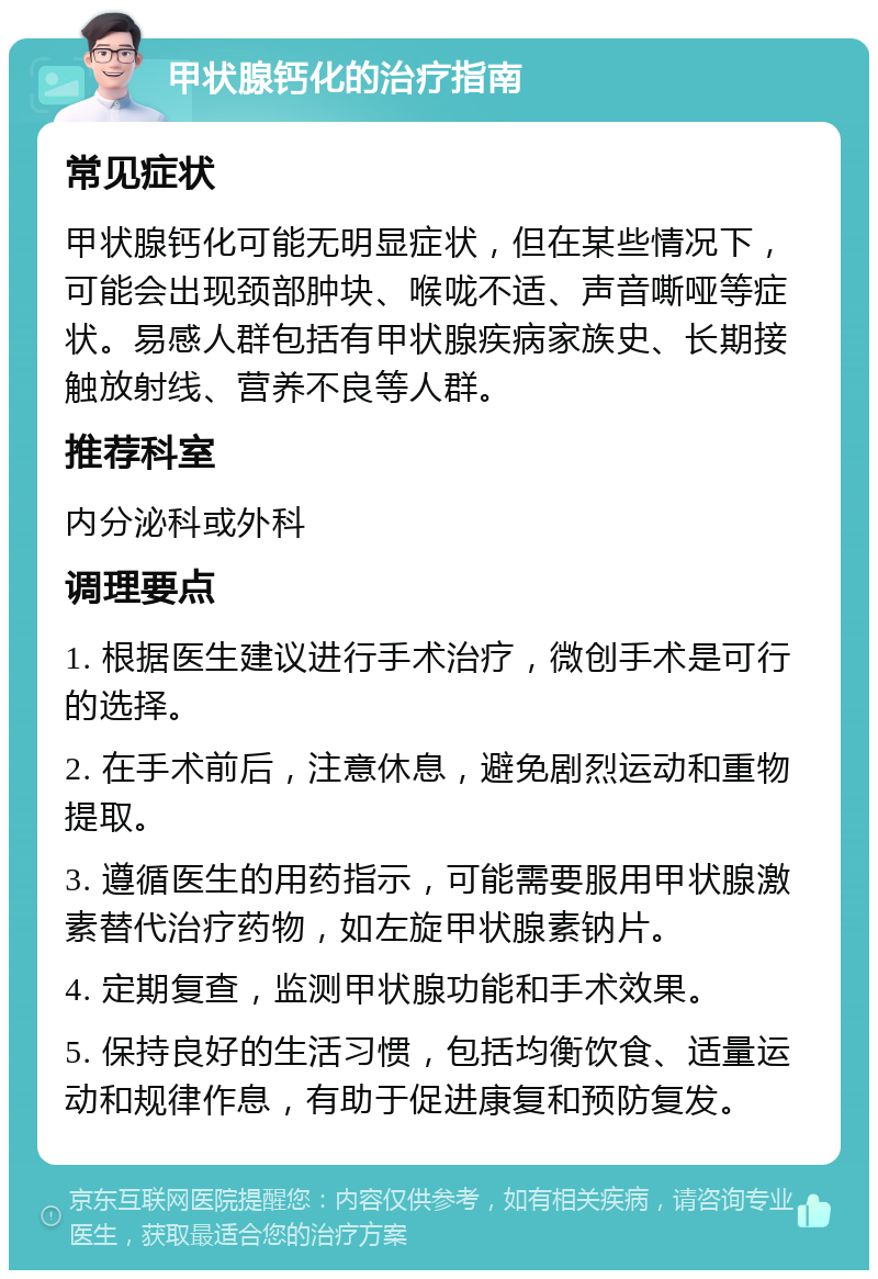 甲状腺钙化的治疗指南 常见症状 甲状腺钙化可能无明显症状，但在某些情况下，可能会出现颈部肿块、喉咙不适、声音嘶哑等症状。易感人群包括有甲状腺疾病家族史、长期接触放射线、营养不良等人群。 推荐科室 内分泌科或外科 调理要点 1. 根据医生建议进行手术治疗，微创手术是可行的选择。 2. 在手术前后，注意休息，避免剧烈运动和重物提取。 3. 遵循医生的用药指示，可能需要服用甲状腺激素替代治疗药物，如左旋甲状腺素钠片。 4. 定期复查，监测甲状腺功能和手术效果。 5. 保持良好的生活习惯，包括均衡饮食、适量运动和规律作息，有助于促进康复和预防复发。