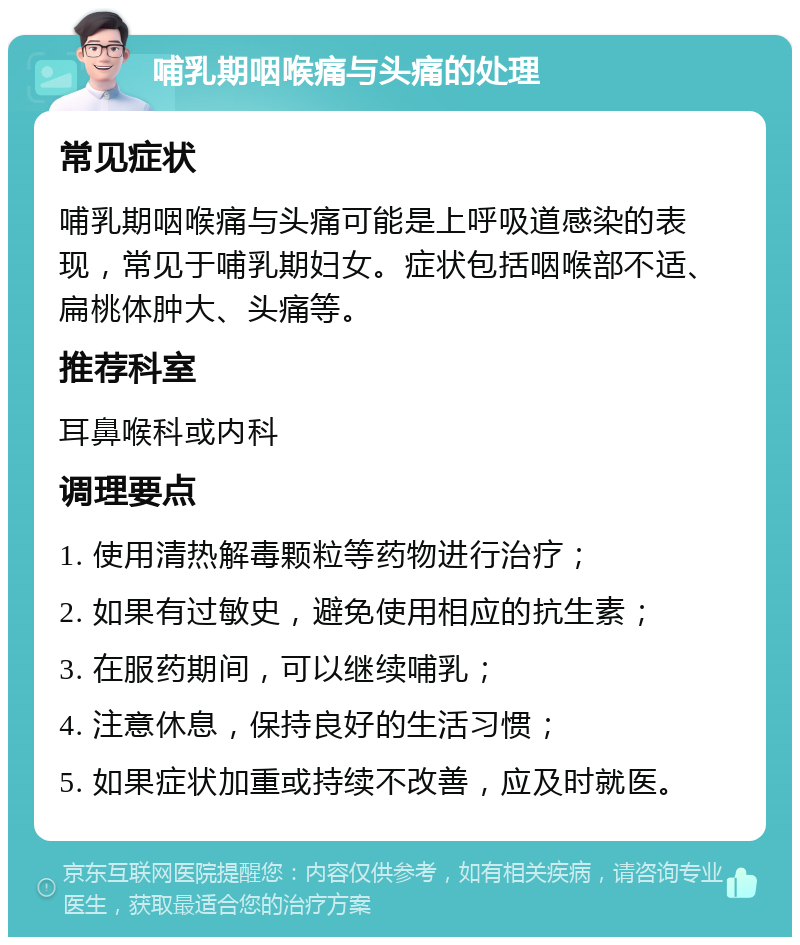 哺乳期咽喉痛与头痛的处理 常见症状 哺乳期咽喉痛与头痛可能是上呼吸道感染的表现，常见于哺乳期妇女。症状包括咽喉部不适、扁桃体肿大、头痛等。 推荐科室 耳鼻喉科或内科 调理要点 1. 使用清热解毒颗粒等药物进行治疗； 2. 如果有过敏史，避免使用相应的抗生素； 3. 在服药期间，可以继续哺乳； 4. 注意休息，保持良好的生活习惯； 5. 如果症状加重或持续不改善，应及时就医。