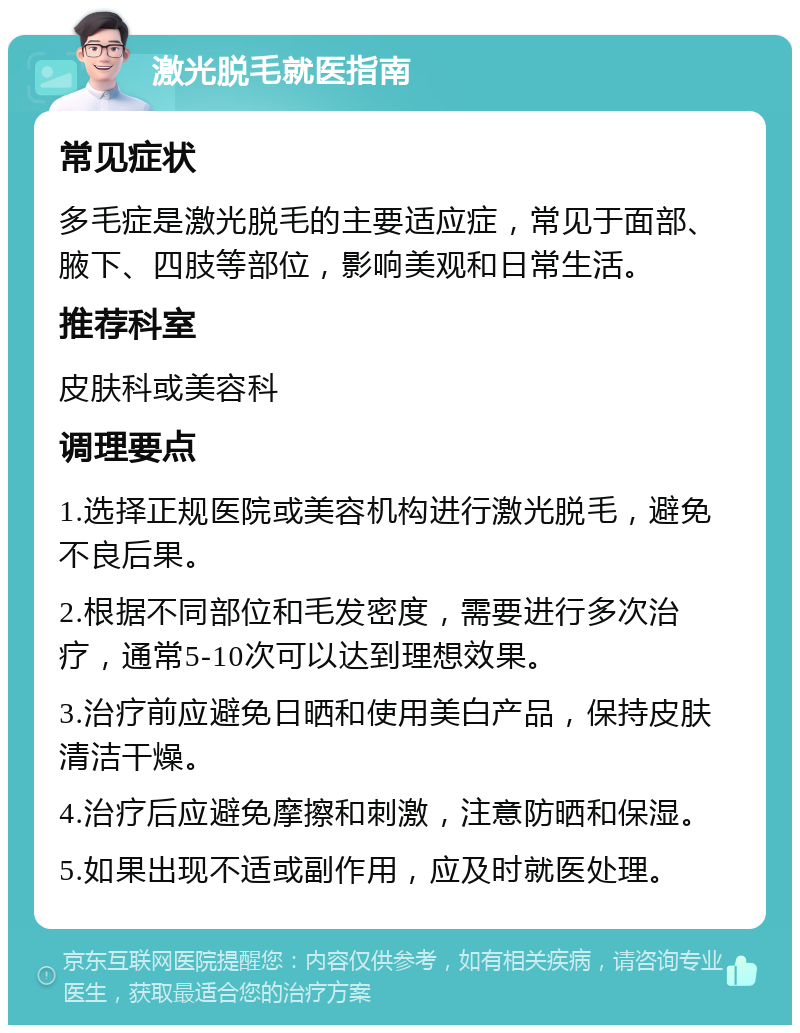 激光脱毛就医指南 常见症状 多毛症是激光脱毛的主要适应症，常见于面部、腋下、四肢等部位，影响美观和日常生活。 推荐科室 皮肤科或美容科 调理要点 1.选择正规医院或美容机构进行激光脱毛，避免不良后果。 2.根据不同部位和毛发密度，需要进行多次治疗，通常5-10次可以达到理想效果。 3.治疗前应避免日晒和使用美白产品，保持皮肤清洁干燥。 4.治疗后应避免摩擦和刺激，注意防晒和保湿。 5.如果出现不适或副作用，应及时就医处理。