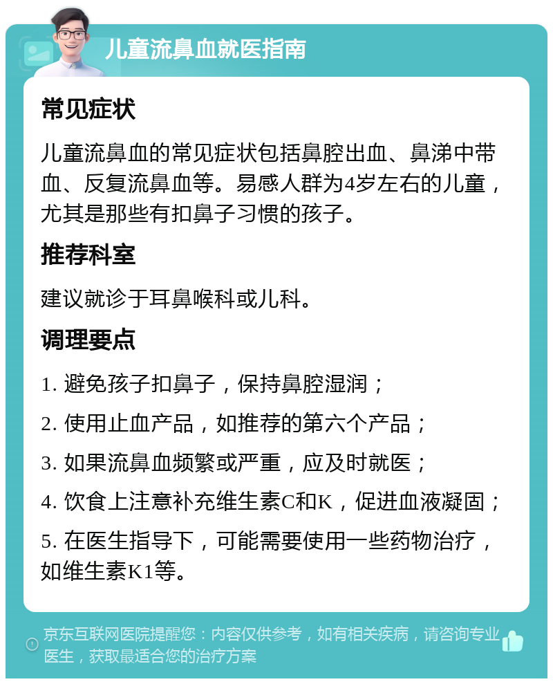 儿童流鼻血就医指南 常见症状 儿童流鼻血的常见症状包括鼻腔出血、鼻涕中带血、反复流鼻血等。易感人群为4岁左右的儿童，尤其是那些有扣鼻子习惯的孩子。 推荐科室 建议就诊于耳鼻喉科或儿科。 调理要点 1. 避免孩子扣鼻子，保持鼻腔湿润； 2. 使用止血产品，如推荐的第六个产品； 3. 如果流鼻血频繁或严重，应及时就医； 4. 饮食上注意补充维生素C和K，促进血液凝固； 5. 在医生指导下，可能需要使用一些药物治疗，如维生素K1等。